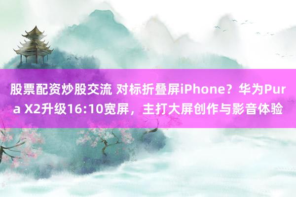 股票配资炒股交流 对标折叠屏iPhone？华为Pura X2升级16:10宽屏，主打大屏创作与影音体验