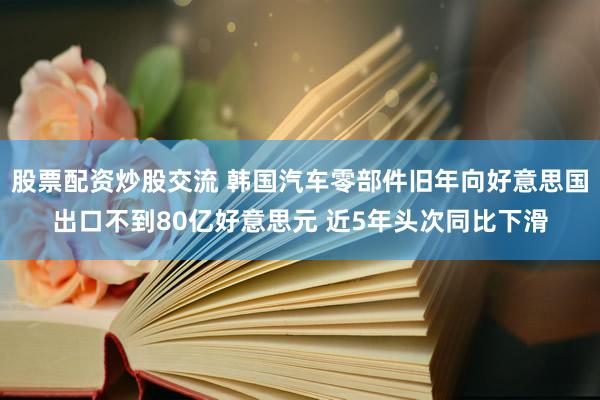 股票配资炒股交流 韩国汽车零部件旧年向好意思国出口不到80亿好意思元 近5年头次同比下滑