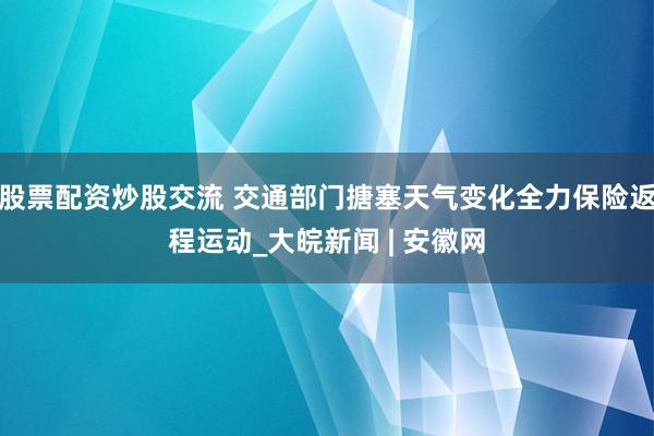 股票配资炒股交流 交通部门搪塞天气变化全力保险返程运动_大皖新闻 | 安徽网