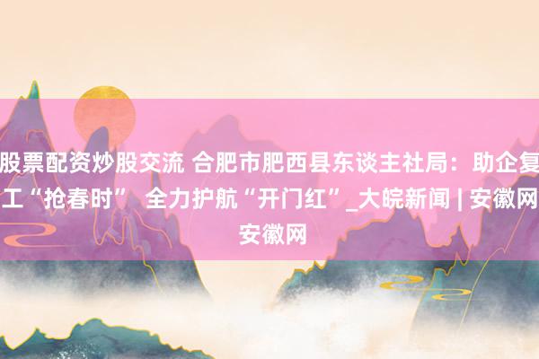 股票配资炒股交流 合肥市肥西县东谈主社局：助企复工“抢春时”  全力护航“开门红”_大皖新闻 | 安徽网