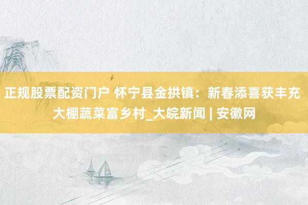 正规股票配资门户 怀宁县金拱镇：新春添喜获丰充 大棚蔬菜富乡村_大皖新闻 | 安徽网