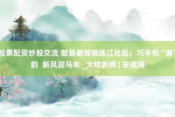 股票配资炒股交流 歙县徽城镇练江社区：巧手剪“廉”韵  新风迎马年 _大皖新闻 | 安徽网