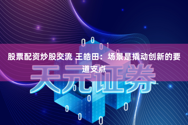 股票配资炒股交流 王皓田：场景是撬动创新的要道支点