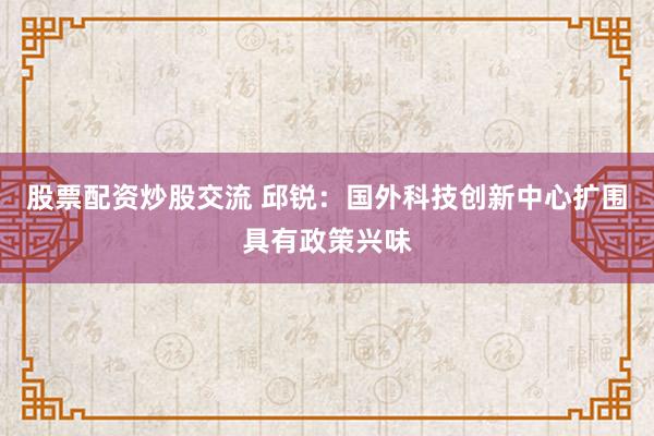 股票配资炒股交流 邱锐：国外科技创新中心扩围具有政策兴味