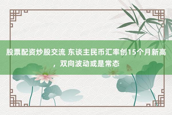股票配资炒股交流 东谈主民币汇率创15个月新高，双向波动或是常态