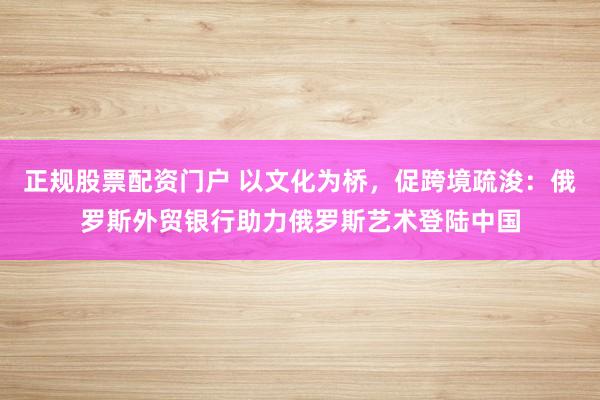 正规股票配资门户 以文化为桥，促跨境疏浚：俄罗斯外贸银行助力俄罗斯艺术登陆中国