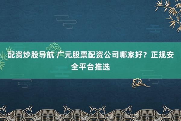 配资炒股导航 广元股票配资公司哪家好？正规安全平台推选