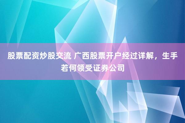 股票配资炒股交流 广西股票开户经过详解，生手若何领受证券公司