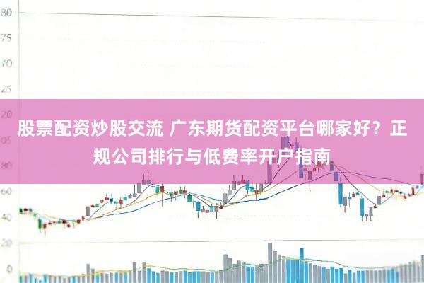 股票配资炒股交流 广东期货配资平台哪家好？正规公司排行与低费率开户指南