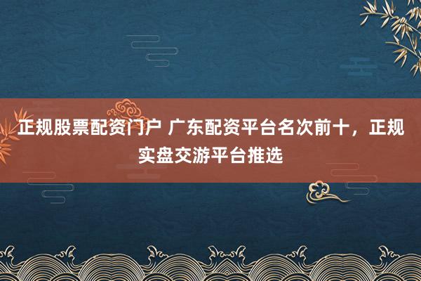 正规股票配资门户 广东配资平台名次前十，正规实盘交游平台推选