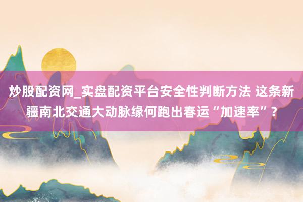 炒股配资网_实盘配资平台安全性判断方法 这条新疆南北交通大动脉缘何跑出春运“加速率”？