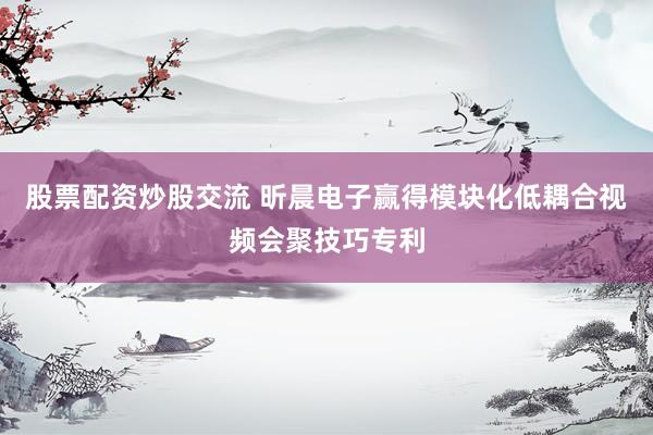 股票配资炒股交流 昕晨电子赢得模块化低耦合视频会聚技巧专利