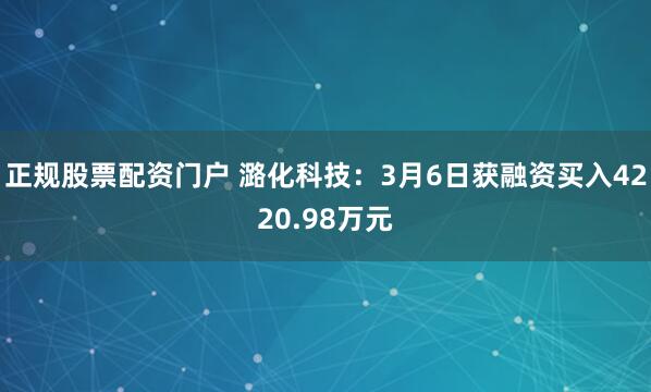 正规股票配资门户 潞化科技：3月6日获融资买入4220.98万元