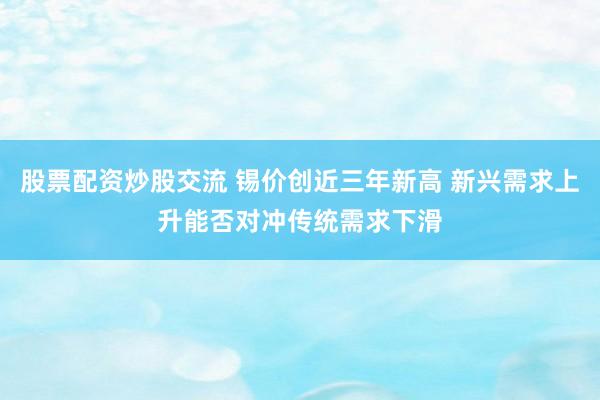 股票配资炒股交流 锡价创近三年新高 新兴需求上升能否对冲传统需求下滑