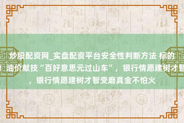 炒股配资网_实盘配资平台安全性判断方法 标的明确但旅途难寻！油价献技“百好意思元过山车”，银行情愿建树才智受磨真金不怕火