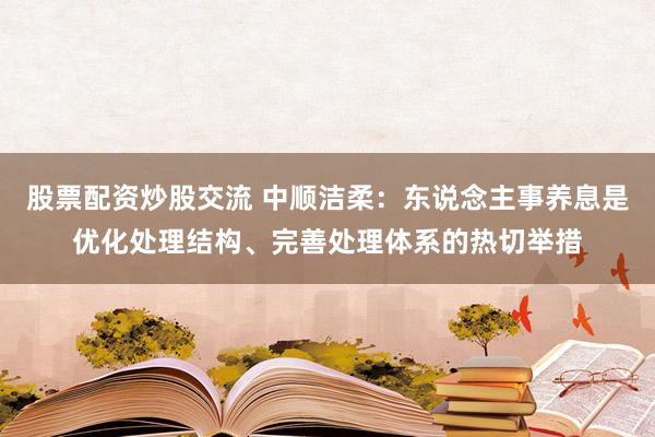 股票配资炒股交流 中顺洁柔：东说念主事养息是优化处理结构、完善处理体系的热切举措