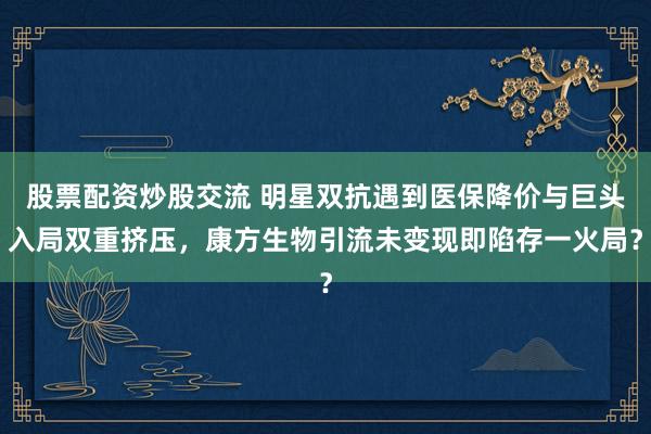 股票配资炒股交流 明星双抗遇到医保降价与巨头入局双重挤压，康方生物引流未变现即陷存一火局？