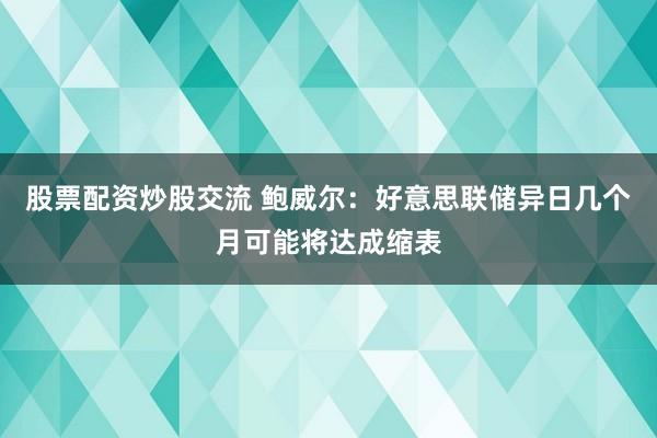 股票配资炒股交流 鲍威尔：好意思联储异日几个月可能将达成缩表