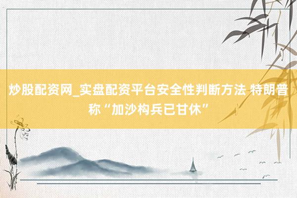 炒股配资网_实盘配资平台安全性判断方法 特朗普称“加沙构兵已甘休”