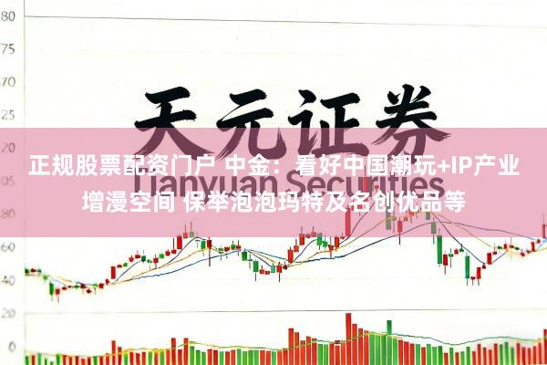 正规股票配资门户 中金：看好中国潮玩+IP产业增漫空间 保举泡泡玛特及名创优品等