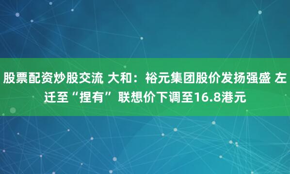 股票配资炒股交流 大和：裕元集团股价发扬强盛 左迁至“捏有” 联想价下调至16.8港元