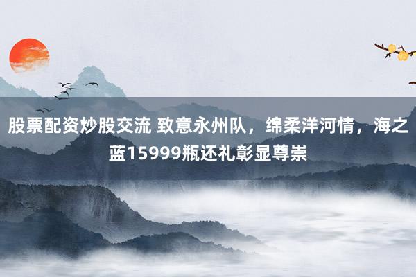 股票配资炒股交流 致意永州队，绵柔洋河情，海之蓝15999瓶还礼彰显尊崇