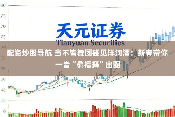 配资炒股导航 当不皆舞团碰见洋河酒：新春带你一皆“骉福舞”出圈