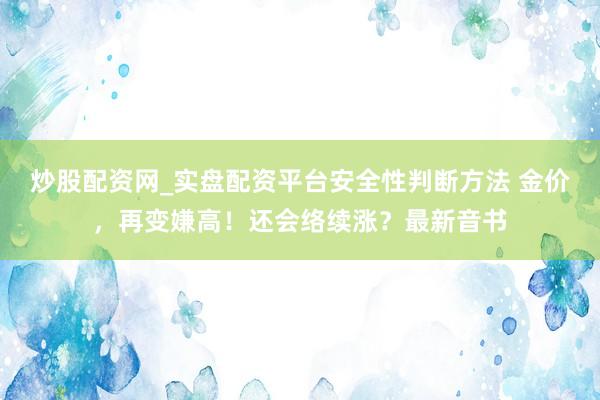 炒股配资网_实盘配资平台安全性判断方法 金价，再变嫌高！还会络续涨？最新音书