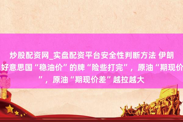 炒股配资网_实盘配资平台安全性判断方法 伊朗干戈已三周，好意思国“稳油价”的牌“险些打完”，原油“期现价差”越拉越大