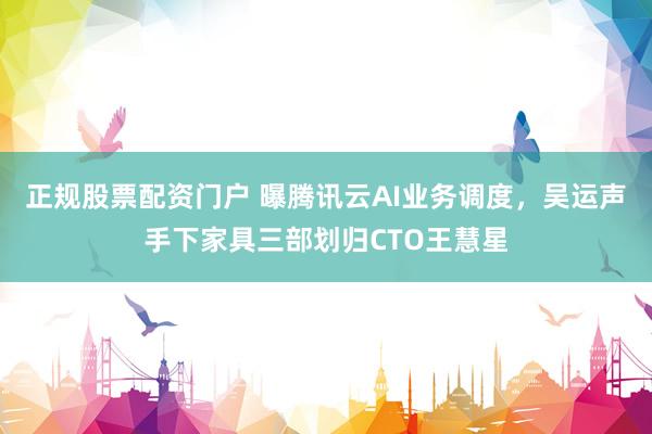 正规股票配资门户 曝腾讯云AI业务调度，吴运声手下家具三部划归CTO王慧星
