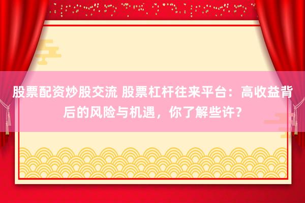 股票配资炒股交流 股票杠杆往来平台：高收益背后的风险与机遇，你了解些许？