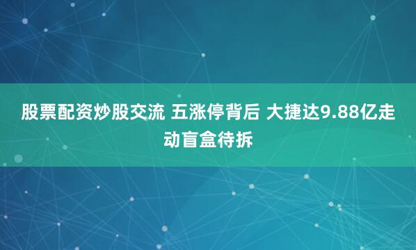 股票配资炒股交流 五涨停背后 大捷达9.88亿走动盲盒待拆