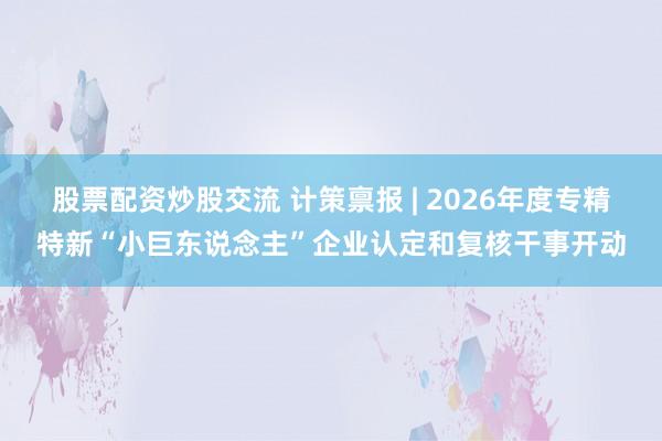 股票配资炒股交流 计策禀报 | 2026年度专精特新“小巨东说念主”企业认定和复核干事开动