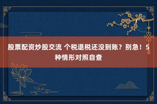 股票配资炒股交流 个税退税还没到账？别急！5种情形对照自查