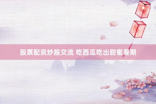 股票配资炒股交流 吃西瓜吃出甜蜜暑期