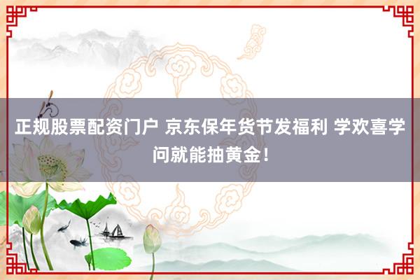 正规股票配资门户 京东保年货节发福利 学欢喜学问就能抽黄金！
