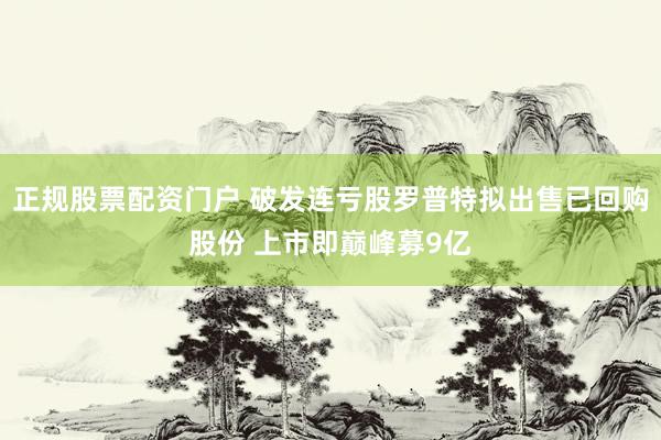 正规股票配资门户 破发连亏股罗普特拟出售已回购股份 上市即巅峰募9亿