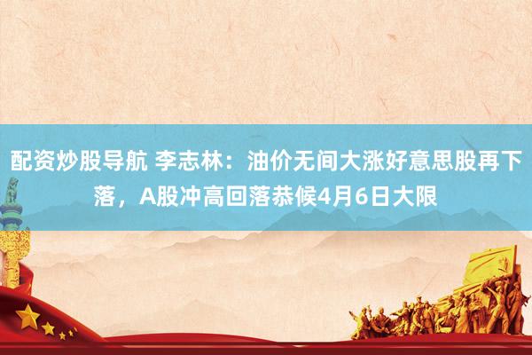 配资炒股导航 李志林：油价无间大涨好意思股再下落，A股冲高回落恭候4月6日大限