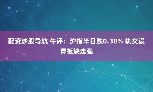 配资炒股导航 午评：沪指半日跌0.38% 轨交设置板块走强