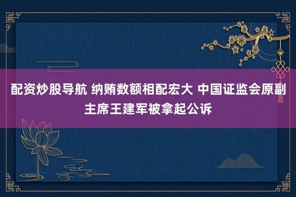 配资炒股导航 纳贿数额相配宏大 中国证监会原副主席王建军被拿起公诉