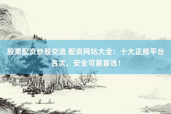 股票配资炒股交流 配资网站大全：十大正规平台名次，安全可靠首选！