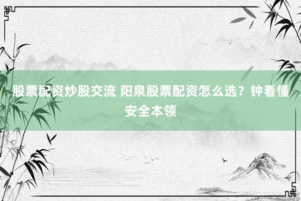 股票配资炒股交流 阳泉股票配资怎么选？钟看懂安全本领
