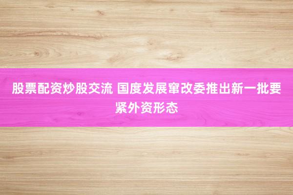 股票配资炒股交流 国度发展窜改委推出新一批要紧外资形态