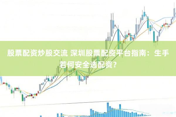 股票配资炒股交流 深圳股票配资平台指南：生手若何安全选配资？