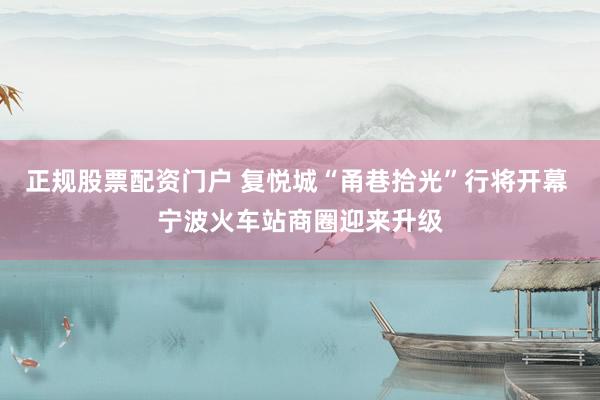 正规股票配资门户 复悦城“甬巷拾光”行将开幕 宁波火车站商圈迎来升级