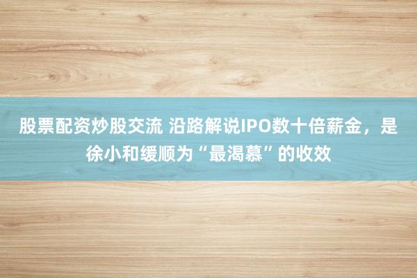 股票配资炒股交流 沿路解说IPO数十倍薪金，是徐小和缓顺为“最渴慕”的收效