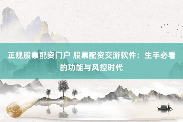 正规股票配资门户 股票配资交游软件：生手必看的功能与风控时代
