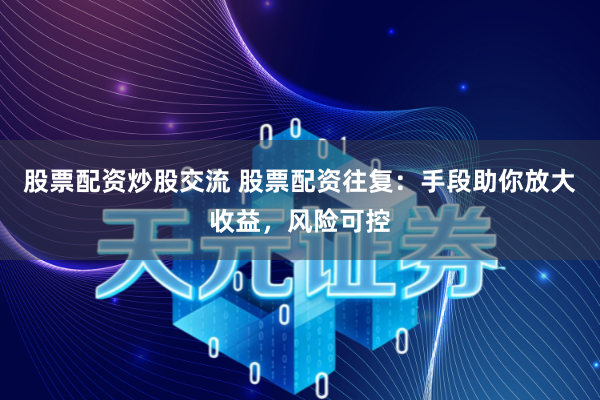 股票配资炒股交流 股票配资往复：手段助你放大收益，风险可控