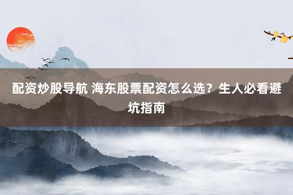 配资炒股导航 海东股票配资怎么选？生人必看避坑指南