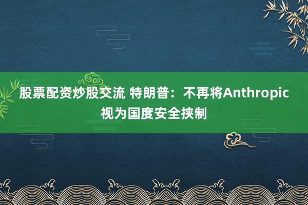 股票配资炒股交流 特朗普：不再将Anthropic视为国度安全挟制